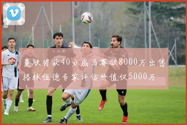 曼联将获40分成马赛欲8000万出售格林伍德专家评估价值仅5000万
