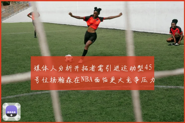 媒体人分析开拓者需引进运动型45号位杨瀚森在NBA面临更大竞争压力