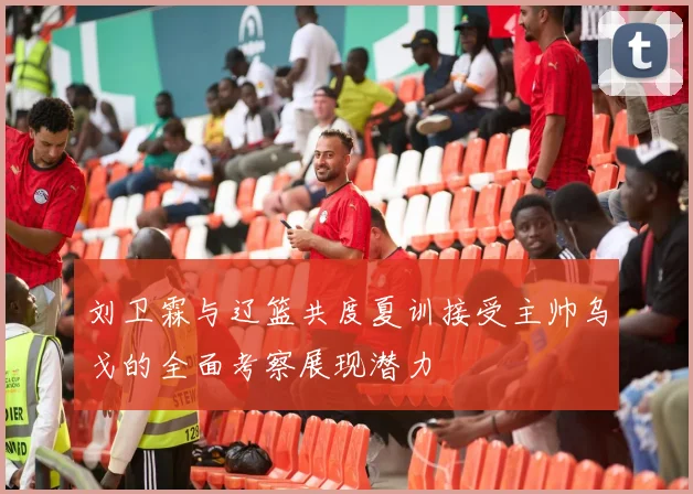刘卫霖与辽篮共度夏训接受主帅乌戈的全面考察展现潜力