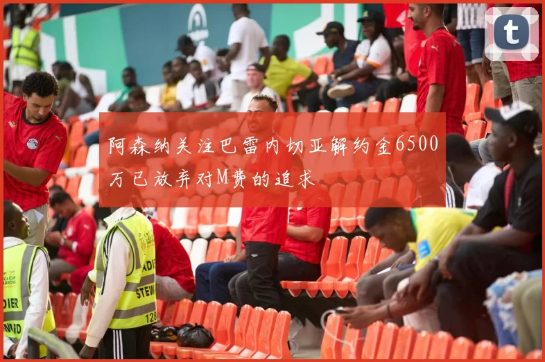 阿森纳关注巴雷内切亚解约金6500万已放弃对M费的追求