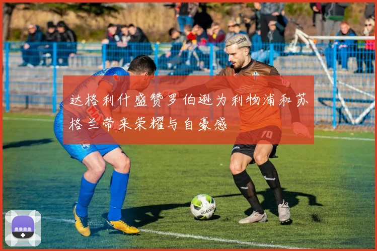达格利什盛赞罗伯逊为利物浦和苏格兰带来荣耀与自豪感