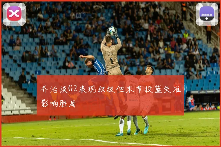 乔治谈G2表现积极但末节投篮失准影响胜局