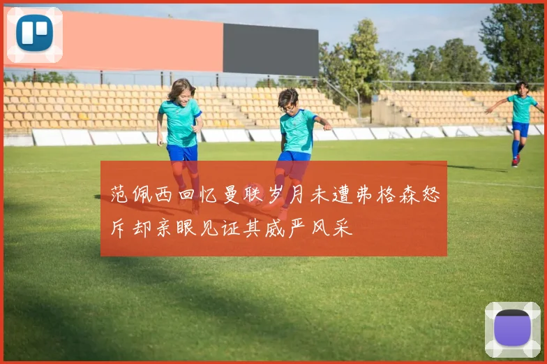 范佩西回忆曼联岁月未遭弗格森怒斥却亲眼见证其威严风采