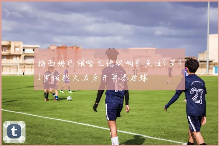 梅西姆巴佩哈兰德双响引关注C罗41岁依然火力全开再添进球
