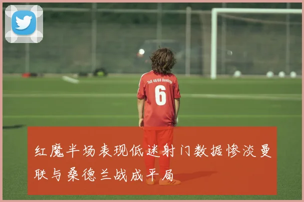 红魔半场表现低迷射门数据惨淡曼联与桑德兰战成平局