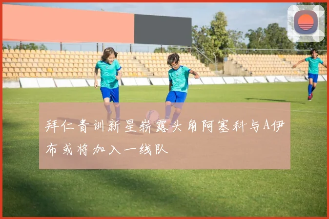 拜仁青训新星崭露头角阿塞科与A伊布或将加入一线队