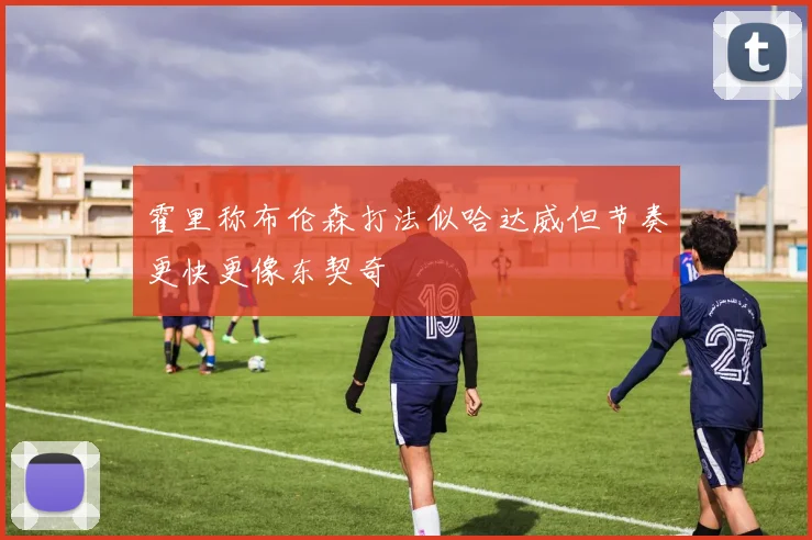 霍里称布伦森打法似哈达威但节奏更快更像东契奇