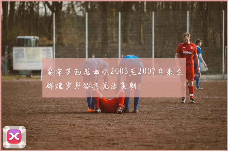 安布罗西尼回忆2003至2007年米兰辉煌岁月称其无法复制
