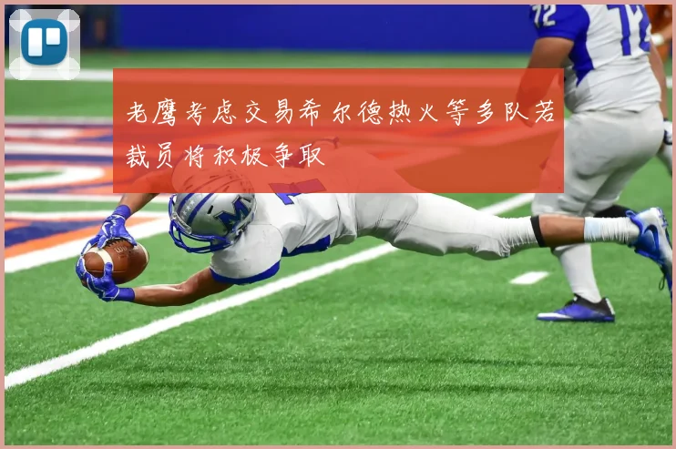 老鹰考虑交易希尔德热火等多队若裁员将积极争取