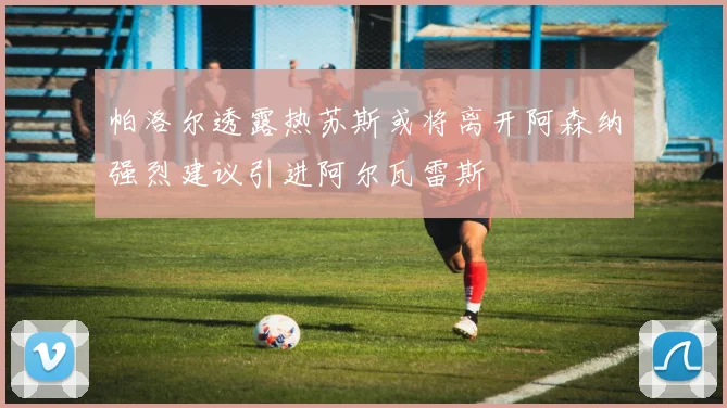 帕洛尔透露热苏斯或将离开阿森纳强烈建议引进阿尔瓦雷斯