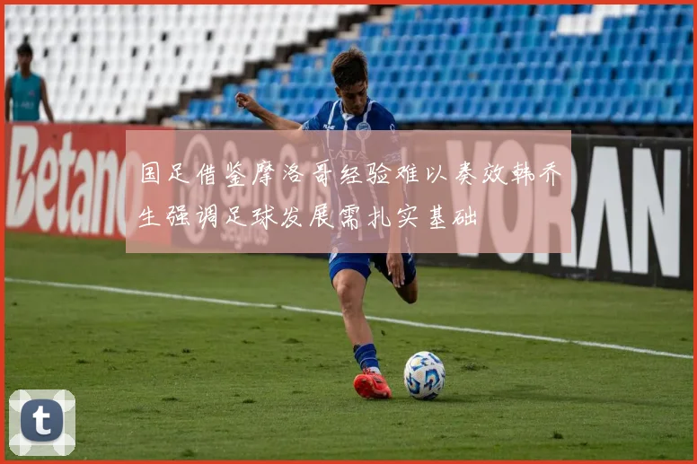 国足借鉴摩洛哥经验难以奏效韩乔生强调足球发展需扎实基础