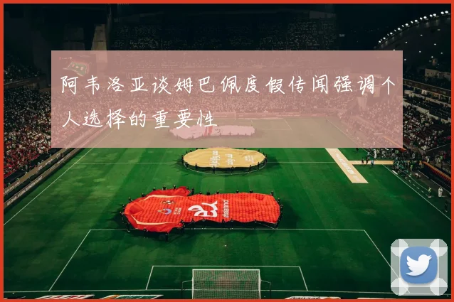 阿韦洛亚谈姆巴佩度假传闻强调个人选择的重要性