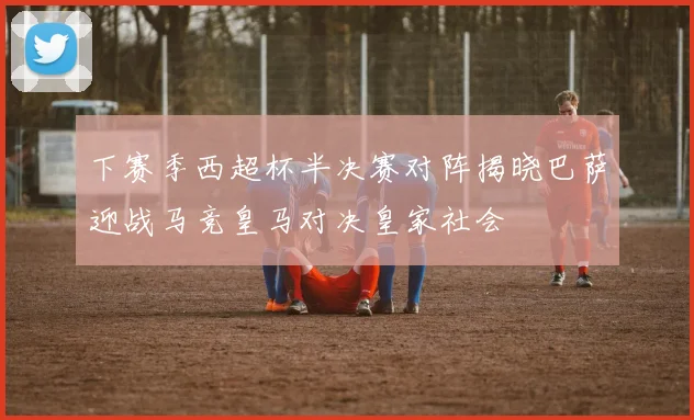 下赛季西超杯半决赛对阵揭晓巴萨迎战马竞皇马对决皇家社会