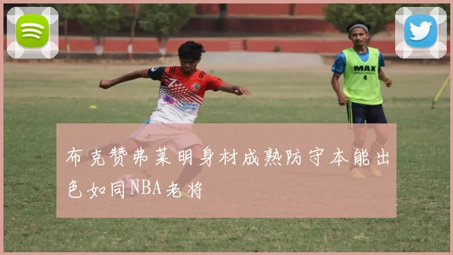 布克赞弗莱明身材成熟防守本能出色如同NBA老将
