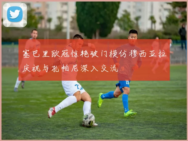 塞巴里欧冠惊艳破门模仿穆西亚拉庆祝与孔帕尼深入交流