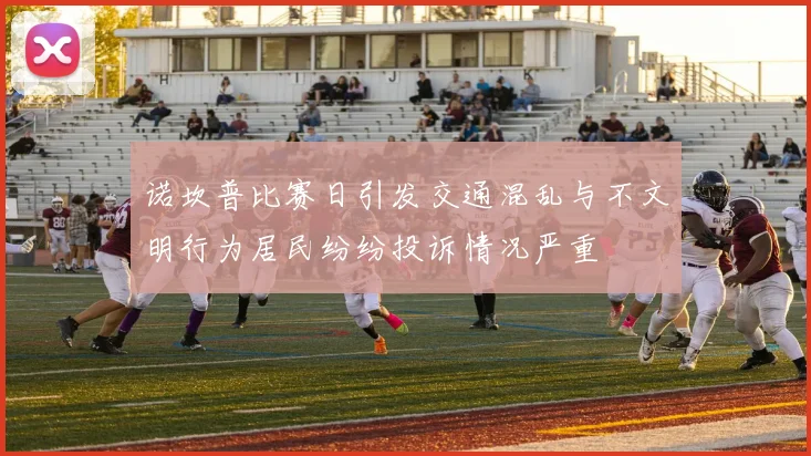 诺坎普比赛日引发交通混乱与不文明行为居民纷纷投诉情况严重