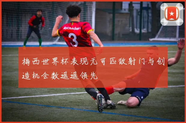 梅西世界杯表现无可匹敌射门与创造机会数遥遥领先