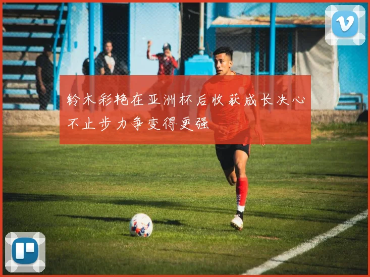 铃木彩艳在亚洲杯后收获成长决心不止步力争变得更强