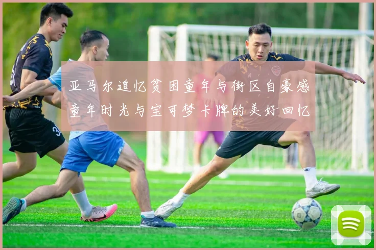 亚马尔追忆贫困童年与街区自豪感童年时光与宝可梦卡牌的美好回忆
