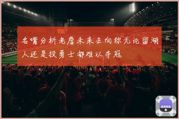 名嘴分析老詹未来去向称无论留湖人还是投勇士都难以夺冠