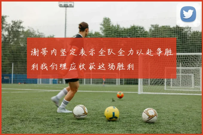 谢蒂内坚定表示全队全力以赴争胜利我们理应收获这场胜利